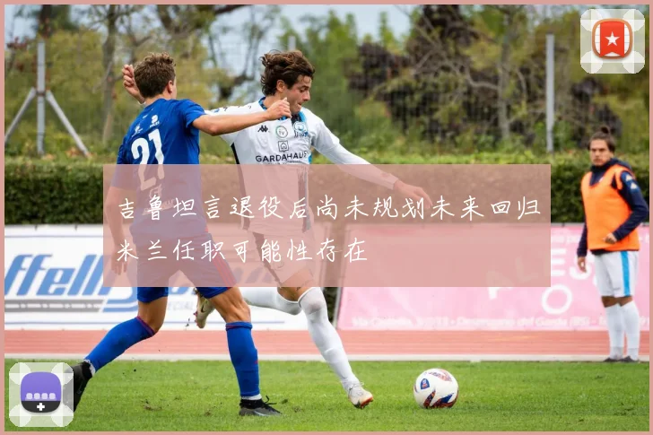 吉鲁坦言退役后尚未规划未来回归米兰任职可能性存在