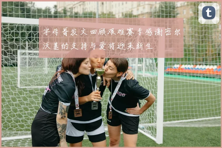 字母哥发文回顾艰难赛季感谢密尔沃基的支持与爱将迎来新生