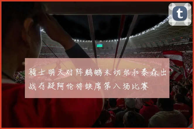 骑士明天对阵鹈鹕米切尔和泰森出战存疑阿伦将缺席第八场比赛
