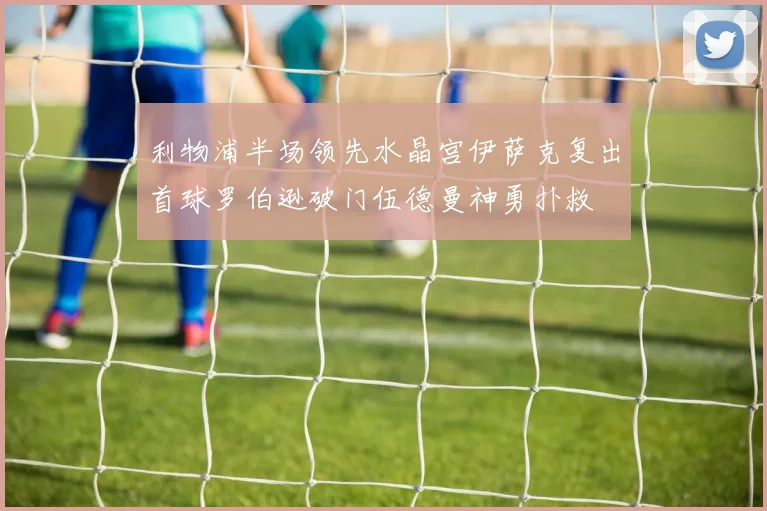利物浦半场领先水晶宫伊萨克复出首球罗伯逊破门伍德曼神勇扑救