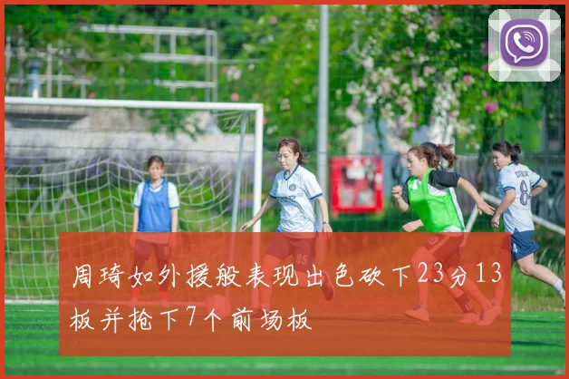 周琦如外援般表现出色砍下23分13板并抢下7个前场板