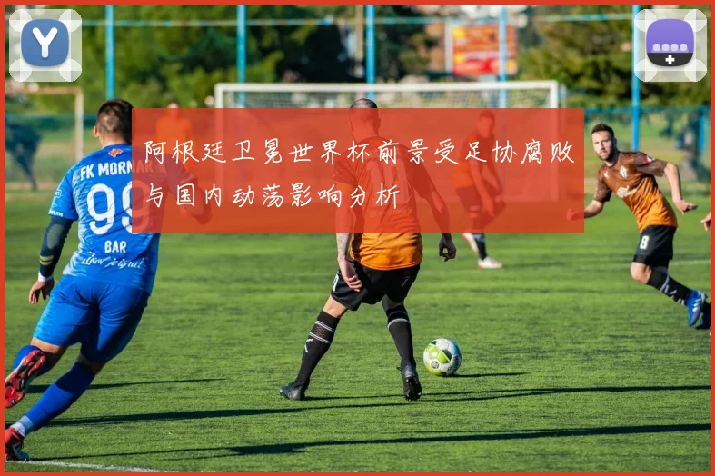 阿根廷卫冕世界杯前景受足协腐败与国内动荡影响分析