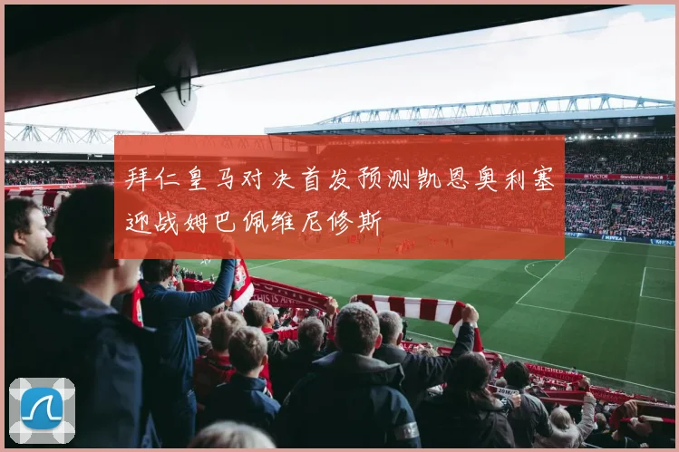 拜仁皇马对决首发预测凯恩奥利塞迎战姆巴佩维尼修斯
