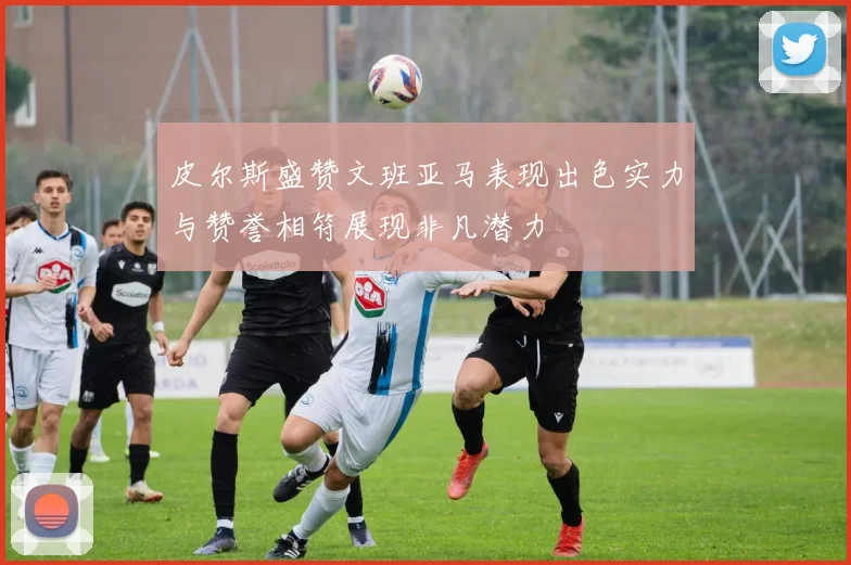 皮尔斯盛赞文班亚马表现出色实力与赞誉相符展现非凡潜力