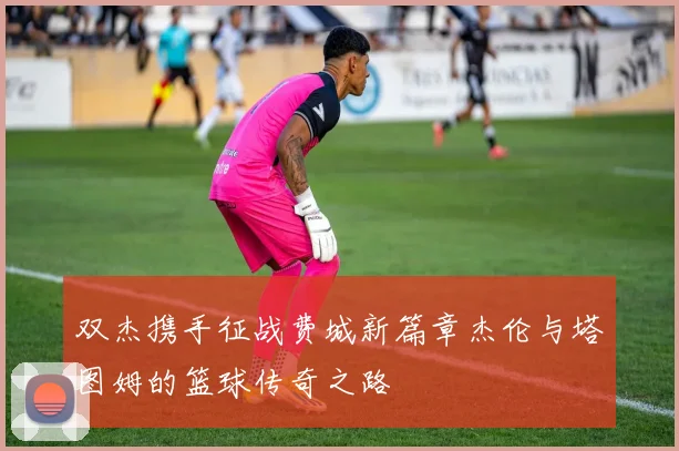 双杰携手征战费城新篇章杰伦与塔图姆的篮球传奇之路