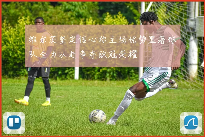 维尔茨坚定信心称主场优势显著球队全力以赴争夺欧冠荣耀