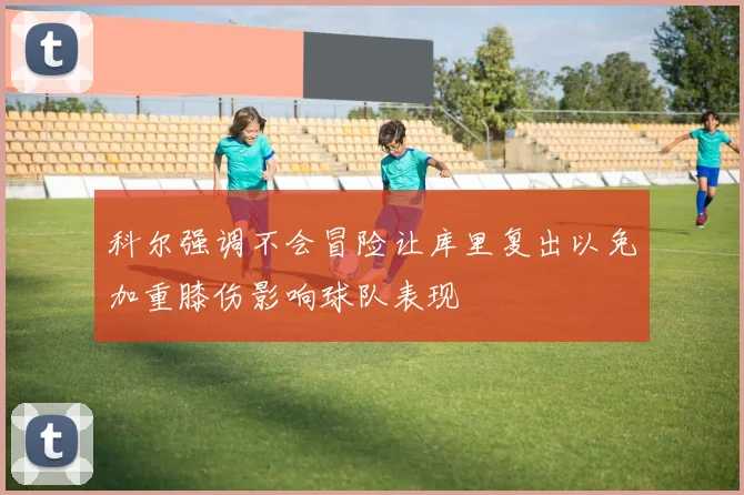 科尔强调不会冒险让库里复出以免加重膝伤影响球队表现