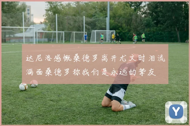 达尼洛感慨桑德罗离开尤文时泪流满面桑德罗称我们是永远的挚友