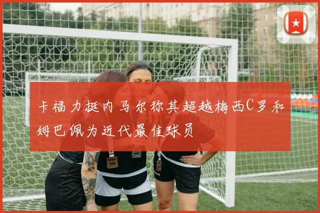卡福力挺内马尔称其超越梅西C罗和姆巴佩为近代最佳球员