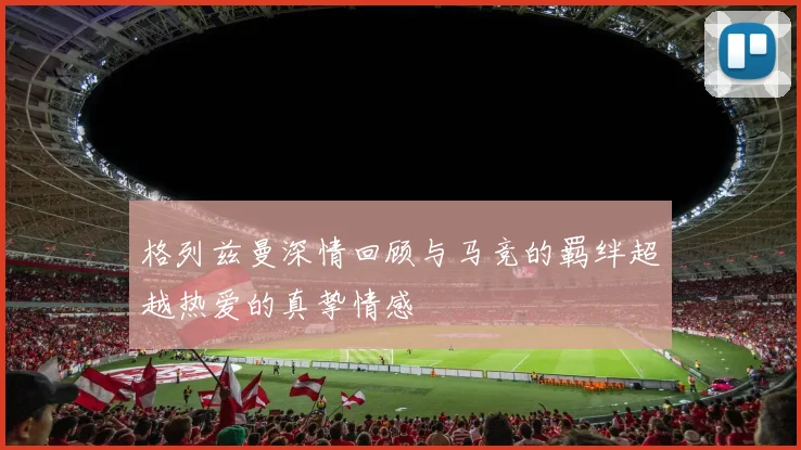 格列兹曼深情回顾与马竞的羁绊超越热爱的真挚情感