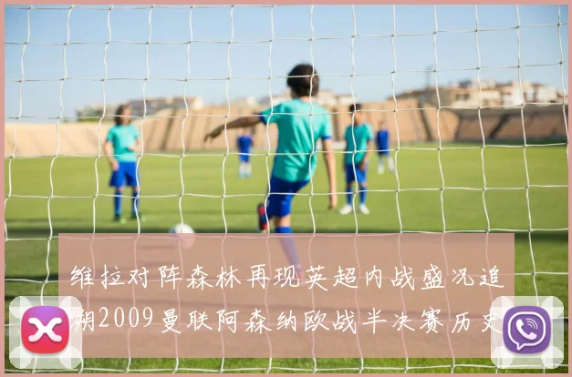 维拉对阵森林再现英超内战盛况追溯2009曼联阿森纳欧战半决赛历史